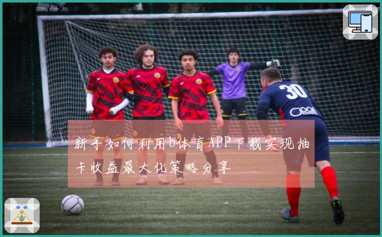 新手如何利用b体育APP下载实现抽卡收益最大化策略分享