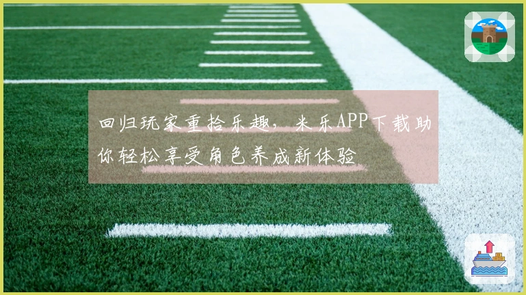 回归玩家重拾乐趣，米乐APP下载助你轻松享受角色养成新体验