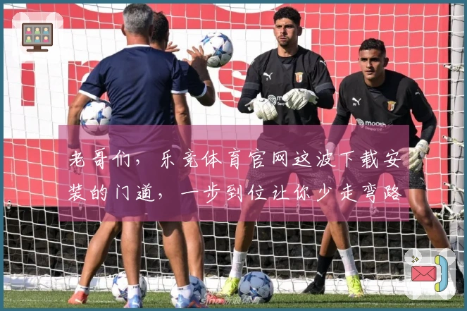 老哥们，乐竞体育官网这波下载安装的门道，一步到位让你少走弯路！